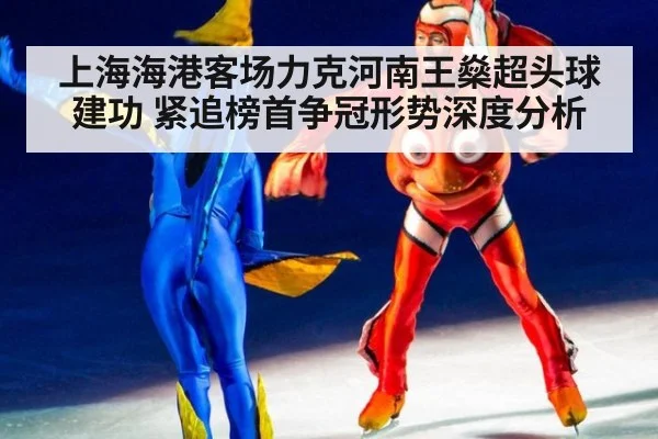 上海海港客场力克河南王燊超头球建功 紧追榜首争冠形势深度分析